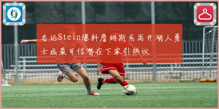 名记Stein爆料詹姆斯或离开湖人勇士成最可信潜在下家引热议