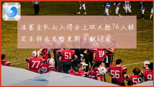 活塞全队七人得分上双大胜76人锁定东部头名哈里斯贡献19分