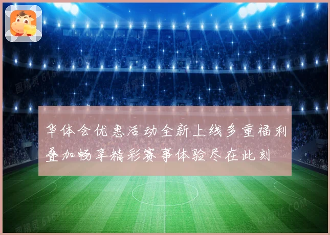 华体会优惠活动全新上线多重福利叠加畅享精彩赛事体验尽在此刻