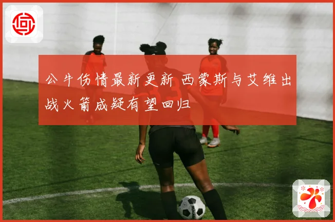 公牛伤情最新更新 西蒙斯与艾维出战火箭成疑有望回归