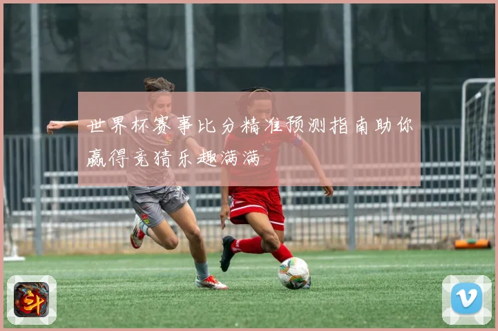 世界杯赛事比分精准预测指南助你赢得竞猜乐趣满满