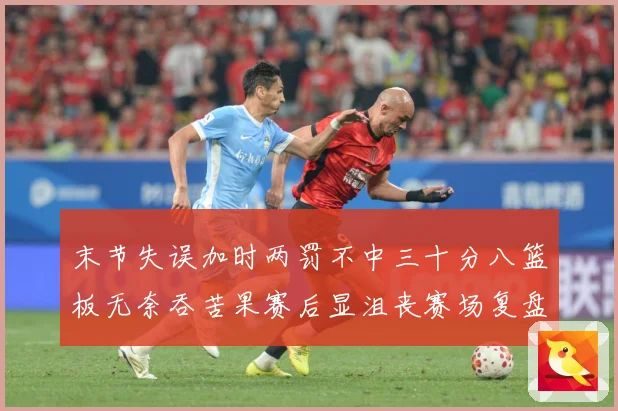 末节失误加时两罚不中三十分八篮板无奈吞苦果赛后显沮丧赛场复盘