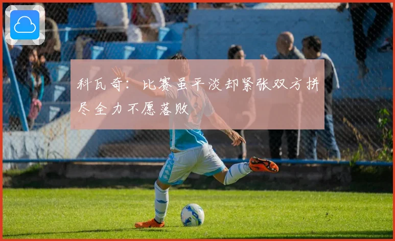 科瓦奇：比赛虽平淡却紧张双方拼尽全力不愿落败
