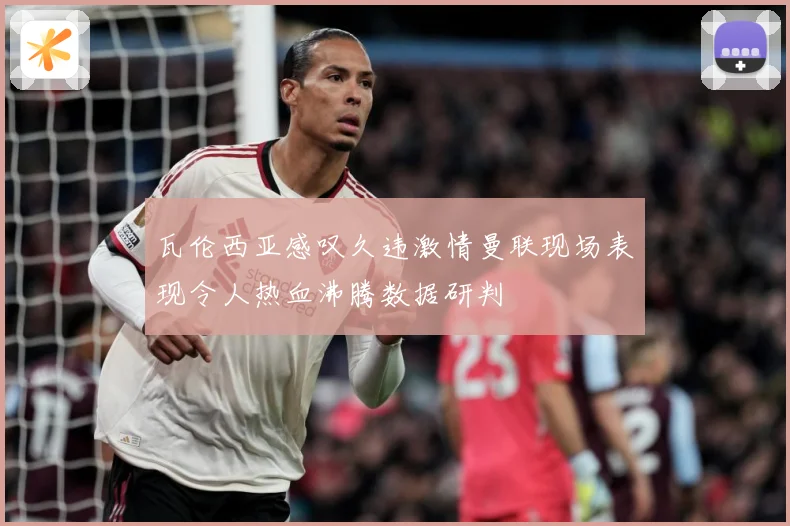 瓦伦西亚感叹久违激情曼联现场表现令人热血沸腾数据研判