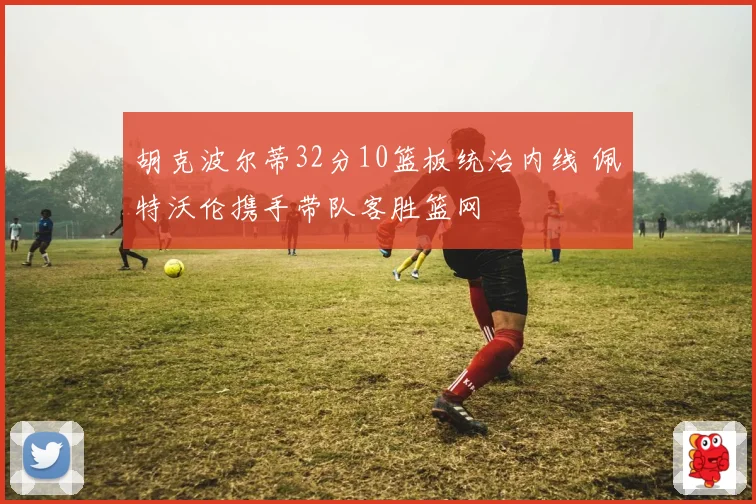胡克波尔蒂32分10篮板统治内线 佩特沃伦携手带队客胜篮网