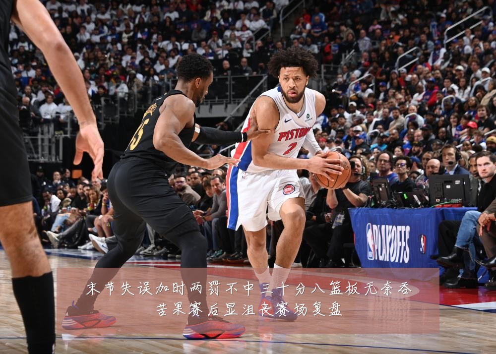 末节失误加时两罚不中三十分八篮板无奈吞苦果赛后显沮丧赛场复盘