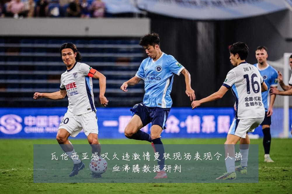 瓦伦西亚感叹久违激情曼联现场表现令人热血沸腾数据研判